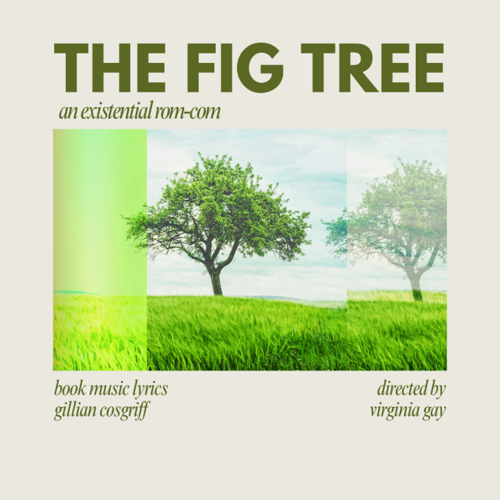 A solitary, mature fig tree stands in a field of green crops (perhaps wheat). The sky is light blue with white clouds. Around the image is a thick boarder of off white. Above the image in the boarder is text which reads THE FIG TREE. Below that text are the words an existential rom-com. Below the image, to the left, are the words book music lyrics gillian cosgriff. Below the image, to the right, are the words directed by virginia gay. All text is in Brunswick green.